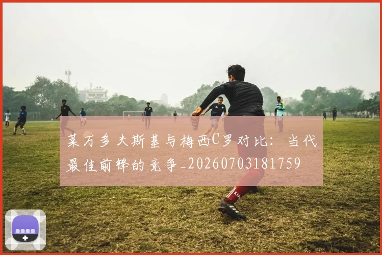 莱万多夫斯基与梅西C罗对比:当代最佳前锋的竞争_20260703181759