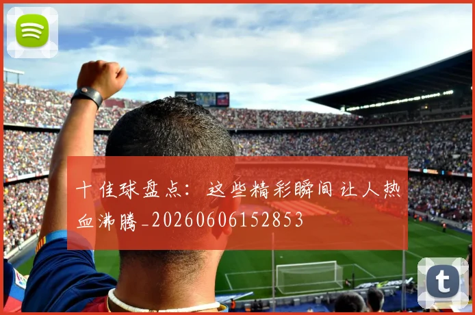 十佳球盘点：这些精彩瞬间让人热血沸腾_20260606152853