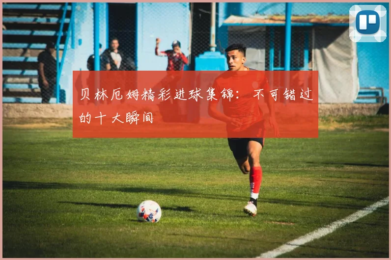 贝林厄姆精彩进球集锦：不可错过的十大瞬间