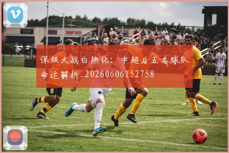 保级大战白热化:中超后五名球队命运解析_20260606152758