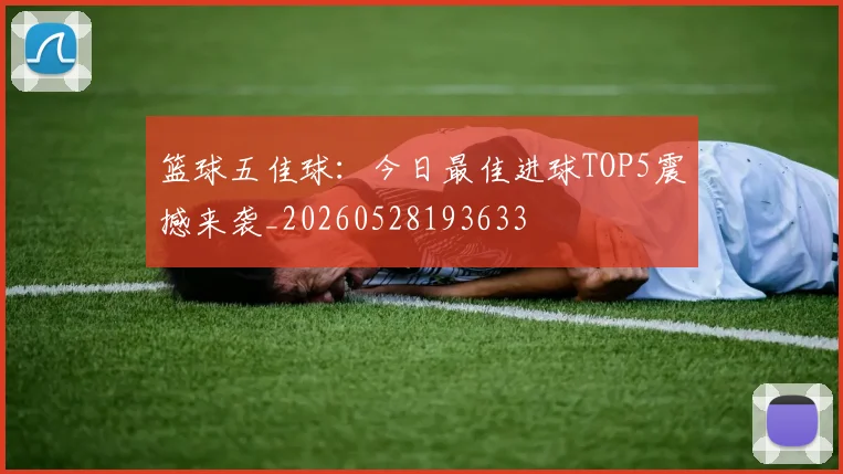 篮球五佳球:今日最佳进球TOP5震撼来袭_20260528193633