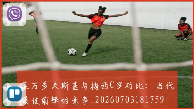 莱万多夫斯基与梅西C罗对比：当代最佳前锋的竞争_20260703181759