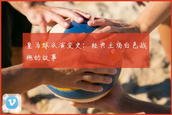 皇马球衣演变史：经典主场白色战袍的故事